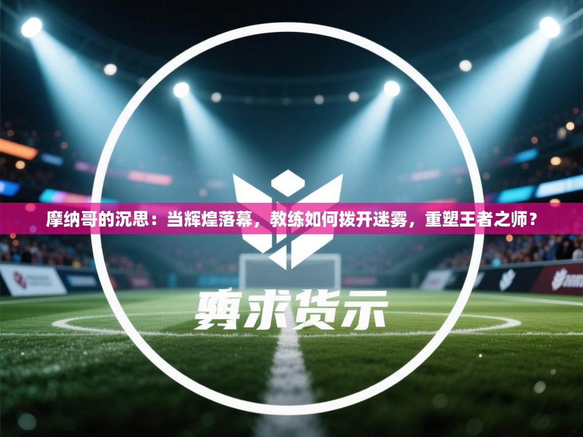 摩纳哥的沉思:当辉煌落幕,教练如何拨开迷雾,重塑王者之师? 第1张